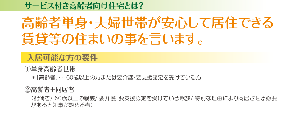 サービス付き高齢者向け住宅とは　高齢者単身・夫婦世帯が安心して居住できる賃貸等の住まいの事を言います。入居可能な方の要件